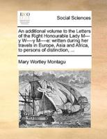 An additional volume to the Letters of the Right Honourable Lady M---y W----y M----e: written during her travels in Europe, Asia and Africa, to persons of distinction, ...
