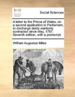 A   Letter to the Prince of Wales, on a Second Application to Parliament, to Discharge Debts Wantonly Contracted Since May, 1787. Seventh Edition, Wit