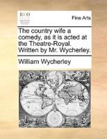 The country wife a comedy, as it is acted at the Theatre-Royal. Written by Mr. Wycherley.