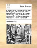 A discourse on the death of General Washington, late President of the United States: delivered on the 22d of February, 1800, in the church in Williamsburg. By James Madison, ... The second edition - corrected.