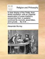 A clear display of the Trinity, from divine revelation: with an impartial examination of some traditions concerning God, in systems contrived by councils, assemblies, and synods, ... By A.M. ...