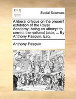 A liberal critique on the present exhibition of the Royal Academy: being an attempt to correct the national taste; ... By Anthony Pasquin, Esq.