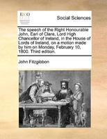 The speech of the Right Honourable John, Earl of Clare, Lord High Chancellor of Ireland, in the House of Lords of Ireland, on a motion made by him on Monday, February 10, 1800. Third edition.