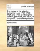 The history of the minority; dvring the years 1762, 1763, 1764, and 1765. Exhibiting the condvct, principles, and views, of that party. The fovrth impression.