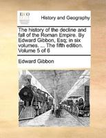 The history of the decline and fall of the Roman Empire. By Edward Gibbon, Esq; in six volumes. ... The fifth edition. Volume 5 of 6