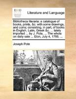 Bibliotheca literaria: a catalogue of books, prints, &c. with some drawings, and coins; consisting, in part, of books in English, Latin, Greek &c. ... lately imported ... by J. Pote, ... The whole on daily sale ... Eton, July 4, 1766. ...