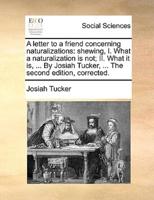 A letter to a friend concerning naturalizations: shewing, I. What a naturalization is not; II. What it is, ... By Josiah Tucker, ... The second edition, corrected.