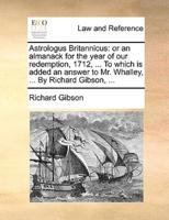 Astrologus Britannicus: or an almanack for the year of our redemption, 1712, ... To which is added an answer to Mr. Whalley, ... By Richard Gibson, ...