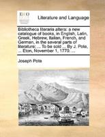 Bibliotheca literaria altera: a new catalogue of books, in English, Latin, Greek, Hebrew, Italian, French, and German, in the several parts of literature; ... To be sold ... By J. Pote, ... Eton, November 1, 1770. ...