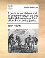 A guide for constables and all peace officers, in the due and lawful exercise of their office. By an acting justice.