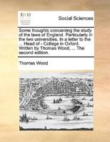 Some thoughts concerning the study of the laws of England. Particularly in the two universities. In a letter to the ... Head of - College in Oxford. Written by Thomas Wood, ... The second edition.