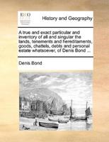 A true and exact particular and inventory of all and singular the lands, tenements and hereditaments, goods, chattels, debts and personal estate whatsoever, of Denis Bond ...