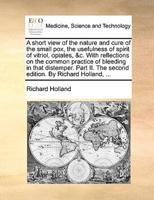 A short view of the nature and cure of the small pox, the usefulness of spirit of vitriol, opiates, &c. With reflections on the common practice of bleeding in that distemper. Part II. The second edition. By Richard Holland, ...