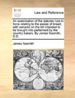 An examination of the statutes now in force relating to the assize of bread; with remarks on the bill intended to be brought into parliament by the country bakers. By James Nasmith, D.D.