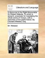 A discourse to the Right Honourable Sir Robert Walpole. To which is annex'd, proposals for translating the whole works of Horace, with a specimen of the performance. By Leonard Welsted, Esq.