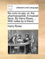No cure no pay: or, the pharmacopolist. A musical farce. By Harry Rowe, ... With notes by a friend.