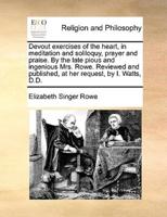 Devout exercises of the heart, in meditation and soliloquy, prayer and praise. By the late pious and ingenious Mrs. Rowe. Reviewed and published, at her request, by I. Watts, D.D.