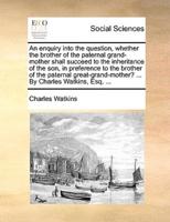 An enquiry into the question, whether the brother of the paternal grand-mother shall succeed to the inheritance of the son, in preference to the brother of the paternal great-grand-mother? ... By Charles Watkins, Esq. ...