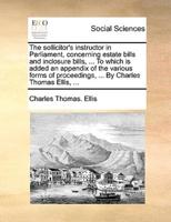 The sollicitor's instructor in Parliament, concerning estate bills and inclosure bills, ... To which is added an appendix of the various forms of proceedings, ... By Charles Thomas Ellis, ...