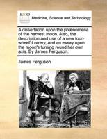 A dissertation upon the phænomena of the harvest moon. Also, the description and use of a new four-wheel'd orrery, and an essay upon the moon's turning round her own axis. By James Ferguson.