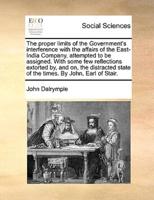 The proper limits of the Government's interference with the affairs of the East-India Company, attempted to be assigned. With some few reflections extorted by, and on, the distracted state of the times. By John, Earl of Stair.