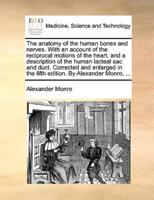 The anatomy of the human bones and nerves. With an account of the reciprocal motions of the heart, and a description of the human lacteal sac and duct. Corrected and enlarged in the fifth edition. By Alexander Monro, ...
