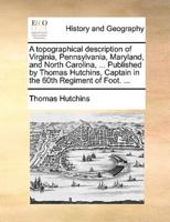 A topographical description of Virginia, Pennsylvania, Maryland, and North Carolina, ... Published by Thomas Hutchins, Captain in the 60th Regiment of Foot. ...