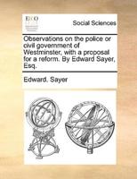 Observations on the police or civil government of Westminster, with a proposal for a reform. By Edward Sayer, Esq.