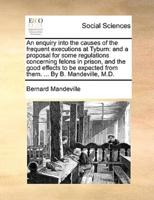 An enquiry into the causes of the frequent executions at Tyburn: and a proposal for some regulations concerning felons in prison, and the good effects to be expected from them. ... By B. Mandeville, M.D.