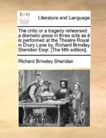 The critic or a tragedy rehearsed a dramatic piece in three acts as it is performed at the Theatre Royal in Drury Lane by, Richard Brinsley Sheridan Esqr. [The fifth edition].