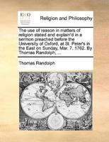 The use of reason in matters of religion stated and explain'd in a sermon preached before the University of Oxford, at St. Peter's in the East on Sunday, Mar. 7. 1762. By Thomas Randolph, ...
