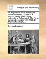 An enquiry into the sufficiency of reason in matters of religion. A sermon preach'd before the University of Oxford, at St. Mary's, on Sunday, December 17th. 1738. By Thomas Randolph, ...