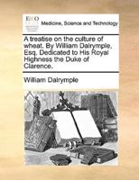 A treatise on the culture of wheat. By William Dalrymple, Esq. Dedicated to His Royal Highness the Duke of Clarence.