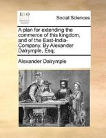 A plan for extending the commerce of this kingdom, and of the East-India-Company. By Alexander Dalrymple, Esq;