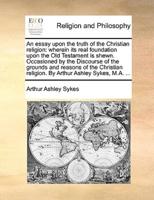 An essay upon the truth of the Christian religion: wherein its real foundation upon the Old Testament is shewn. Occasioned by the Discourse of the grounds and reasons of the Christian religion. By Arthur Ashley Sykes, M.A. ...