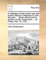A catalogue of that superb and well known cabinet of drawings of John Barnard, ... Which will be sold by auction, by Mr. Greenwood, ... on Friday, Feb. 16, 1787, ...