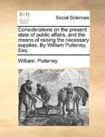 Considerations on the present state of public affairs, and the means of raising the necessary supplies. By William Pulteney, Esq.