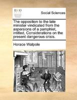 The opposition to the late minister vindicated from the aspersions of a pamphlet, intitled, Considerations on the present dangerous crisis.