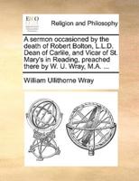 A sermon occasioned by the death of Robert Bolton, L.L.D. Dean of Carlile, and Vicar of St. Mary's in Reading, preached there by W. U. Wray, M.A. ...