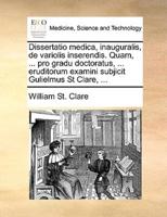 Dissertatio medica, inauguralis, de variolis inserendis. Quam, ... pro gradu doctoratus, ... eruditorum examini subjicit Gulielmus St Clare, ...