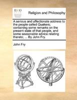 A serious and affectionate address to the people called Quakers; containing some remarks on the present state of that people, and some seasonable advice relating thereto; ... By John Fry.