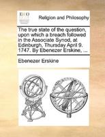 The true state of the question, upon which a breach followed in the Associate Synod, at Edinburgh, Thursday April 9. 1747. By Ebenezer Erskine, ...