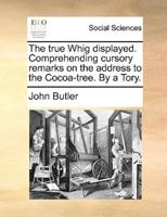 The true Whig displayed. Comprehending cursory remarks on the address to the Cocoa-tree. By a Tory.