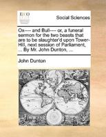Ox---- and Bull---- or, a funeral sermon for the two beasts that are to be slaughter'd upon Tower-Hill, next session of Parliament, ... By Mr. John Dunton, ...