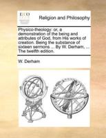 Physico-theology: or, a demonstration of the being and attributes of God, from His works of creation. Being the substance of sixteen sermons ... By W. Derham, ... The twelfth edition.