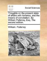 Thoughts on the present state of affairs with America, and the means of conciliation. By William Pulteney, Esq. The second edition.