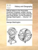 Official letters to the Honorable American Congress, written, during the war between the United Colonies and Great Britain, by His Excellency, George Washington, ...  Volume 1 of 2
