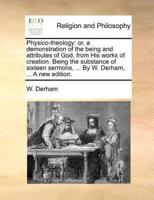 Physico-theology: or, a demonstration of the being and attributes of God, from His works of creation. Being the substance of sixteen sermons, ... By W. Derham, ... A new edition.
