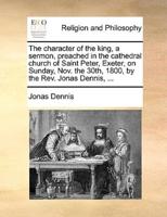 The character of the king, a sermon, preached in the cathedral church of Saint Peter, Exeter, on Sunday, Nov. the 30th, 1800, by the Rev. Jonas Dennis, ...
