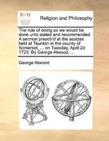 The rule of doing as we would be done unto stated and recommended. A sermon preach'd at the assizes held at Taunton in the county of Somerset, ... on Tuesday, April 2d 1723. By George Atwood, ...